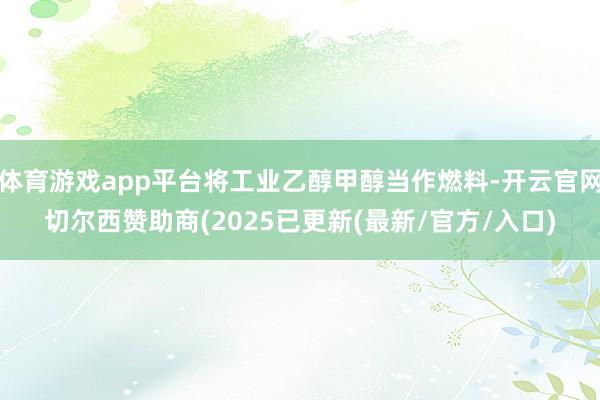 体育游戏app平台将工业乙醇甲醇当作燃料-开云官网切尔西赞助商(2025已更新(最新/官方/入口)