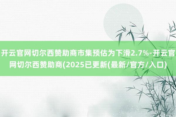 开云官网切尔西赞助商市集预估为下滑2.7%-开云官网切尔西赞助商(2025已更新(最新/官方/入口)