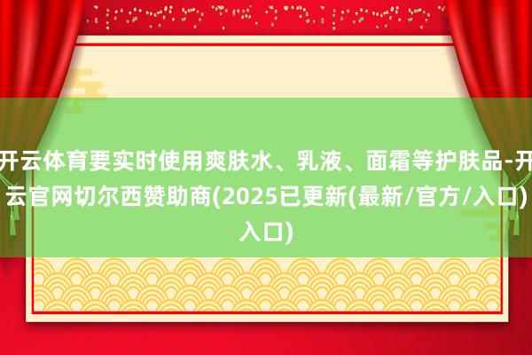 开云体育要实时使用爽肤水、乳液、面霜等护肤品-开云官网切尔西赞助商(2025已更新(最新/官方/入口)