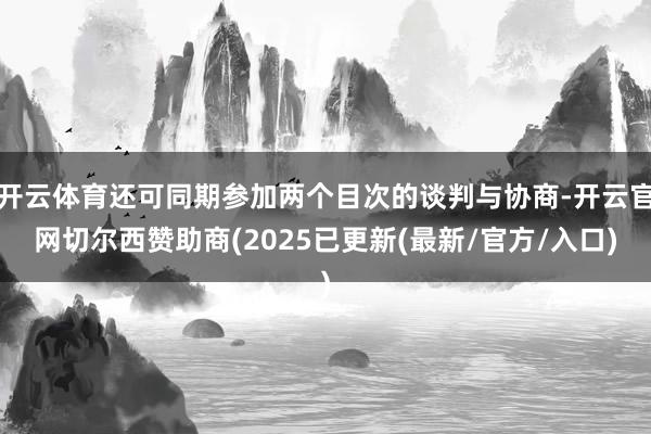 开云体育还可同期参加两个目次的谈判与协商-开云官网切尔西赞助商(2025已更新(最新/官方/入口)