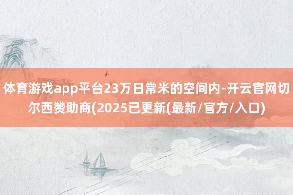 体育游戏app平台23万日常米的空间内-开云官网切尔西赞助商(2025已更新(最新/官方/入口)