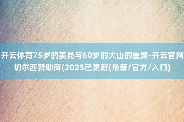 开云体育75岁的姜昆与60岁的大山的重聚-开云官网切尔西赞助商(2025已更新(最新/官方/入口)