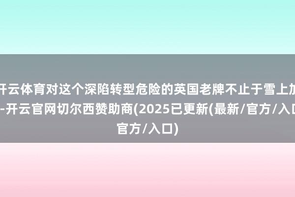 开云体育对这个深陷转型危险的英国老牌不止于雪上加霜-开云官网切尔西赞助商(2025已更新(最新/官方/入口)