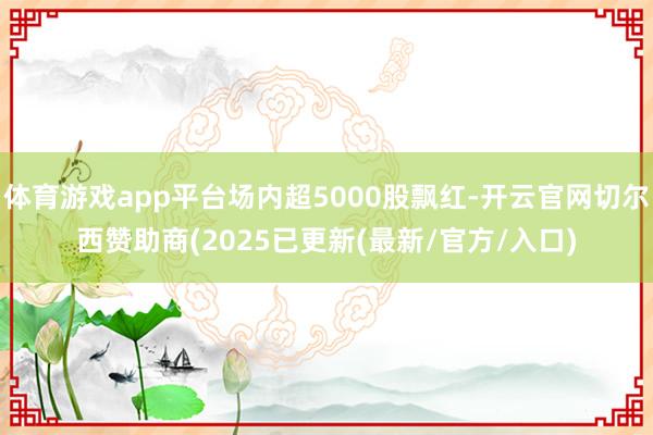 体育游戏app平台场内超5000股飘红-开云官网切尔西赞助商(2025已更新(最新/官方/入口)