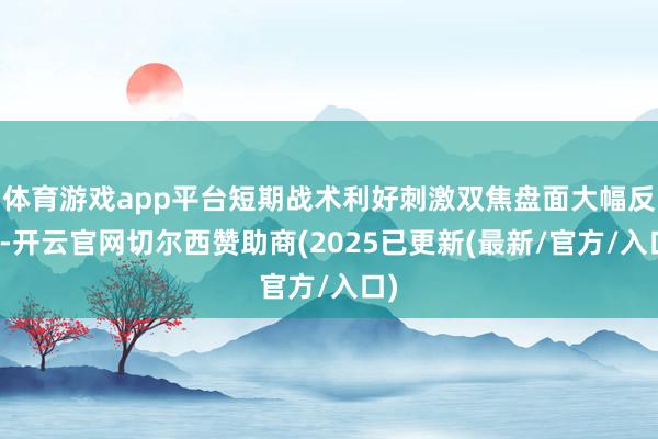 体育游戏app平台短期战术利好刺激双焦盘面大幅反弹-开云官网切尔西赞助商(2025已更新(最新/官方/入口)