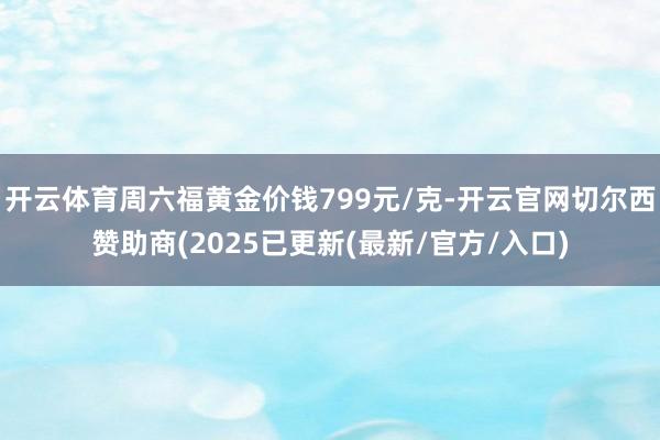 开云体育周六福黄金价钱799元/克-开云官网切尔西赞助商(2025已更新(最新/官方/入口)