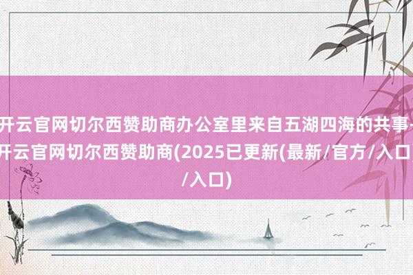 开云官网切尔西赞助商办公室里来自五湖四海的共事-开云官网切尔西赞助商(2025已更新(最新/官方/入口)