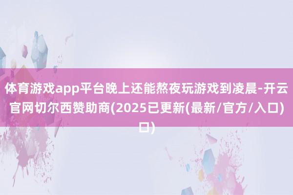 体育游戏app平台晚上还能熬夜玩游戏到凌晨-开云官网切尔西赞助商(2025已更新(最新/官方/入口)