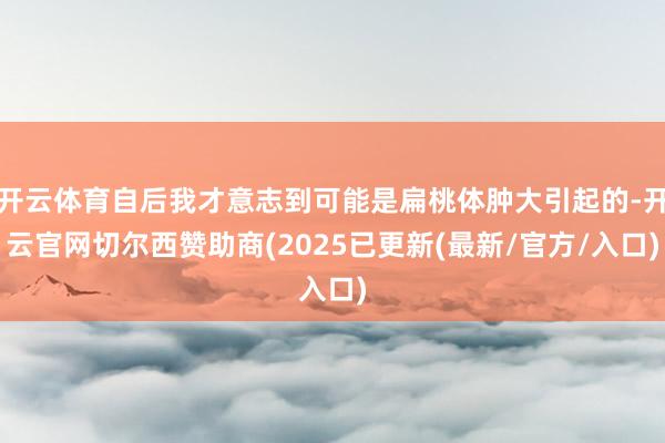 开云体育自后我才意志到可能是扁桃体肿大引起的-开云官网切尔西赞助商(2025已更新(最新/官方/入口)