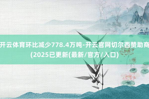 开云体育环比减少778.4万吨-开云官网切尔西赞助商(2025已更新(最新/官方/入口)