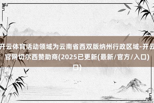开云体育活动领域为云南省西双版纳州行政区域-开云官网切尔西赞助商(2025已更新(最新/官方/入口)