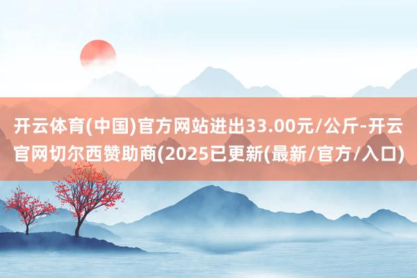 开云体育(中国)官方网站进出33.00元/公斤-开云官网切尔西赞助商(2025已更新(最新/官方/入口)