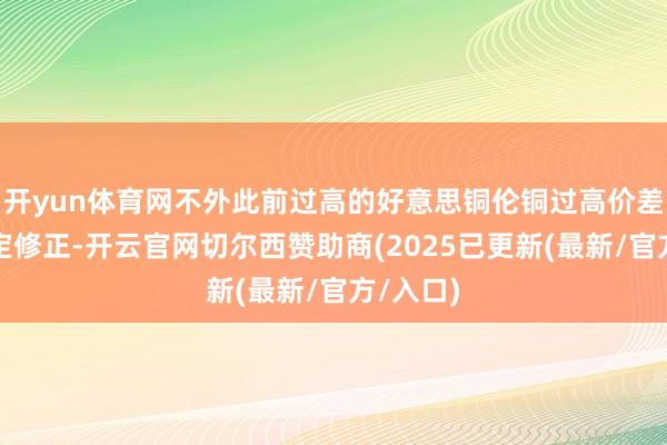 开yun体育网不外此前过高的好意思铜伦铜过高价差需要一定修正-开云官网切尔西赞助商(2025已更新(最新/官方/入口)