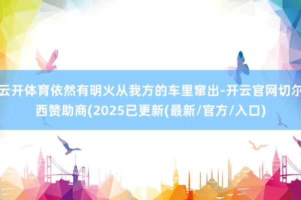 云开体育依然有明火从我方的车里窜出-开云官网切尔西赞助商(2025已更新(最新/官方/入口)