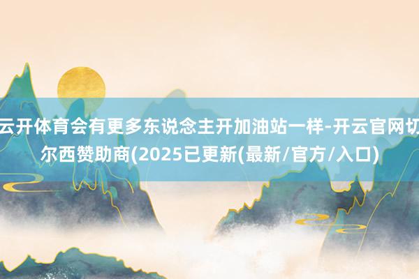 云开体育会有更多东说念主开加油站一样-开云官网切尔西赞助商(2025已更新(最新/官方/入口)